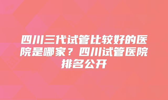 四川三代试管比较好的医院是哪家？四川试管医院排名公开