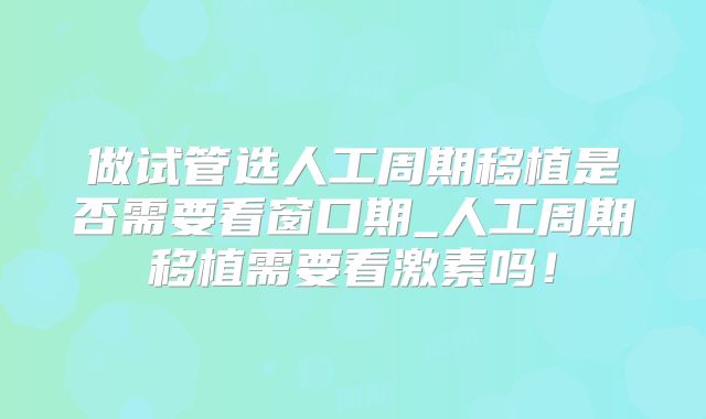 做试管选人工周期移植是否需要看窗口期_人工周期移植需要看激素吗!