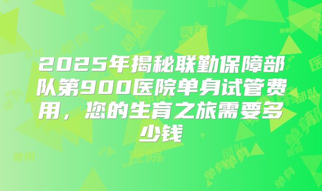 2025年揭秘联勤保障部队第900医院单身试管费用,您的生育之旅需要多少钱