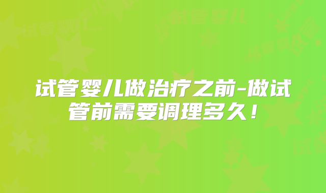 试管婴儿做治疗之前-做试管前需要调理多久！