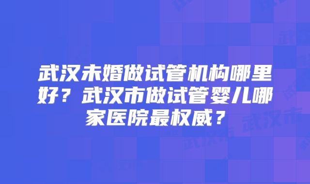 武汉未婚做试管机构哪里好？武汉市做试管婴儿哪家医院最权威？