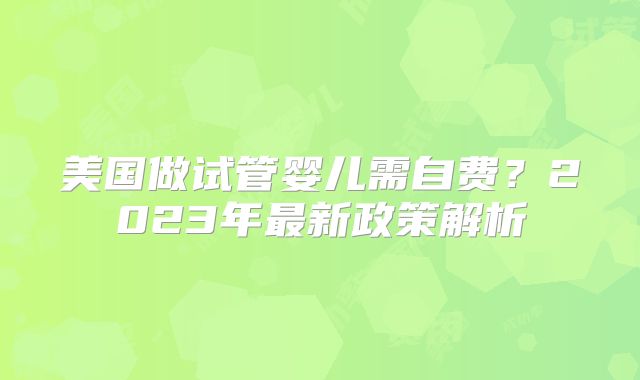 美国做试管婴儿需自费?2023年最新政策解析