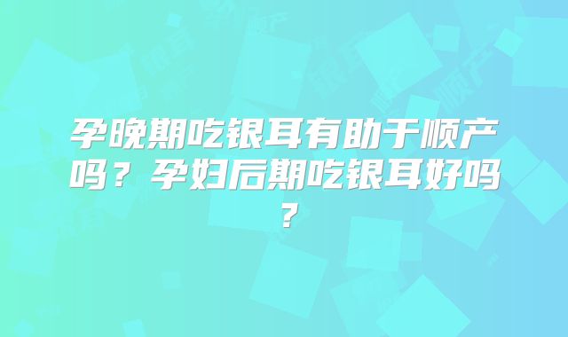 孕晚期吃银耳有助于顺产吗？孕妇后期吃银耳好吗？