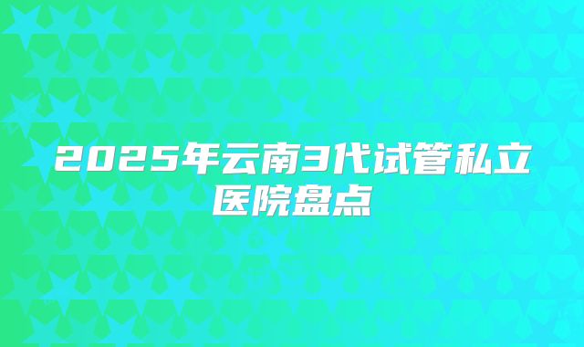 2025年云南3代试管私立医院盘点