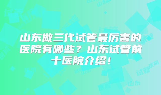 山东做三代试管最厉害的医院有哪些？山东试管前十医院介绍！