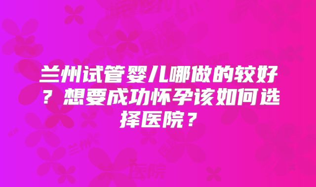 兰州试管婴儿哪做的较好？想要成功怀孕该如何选择医院？