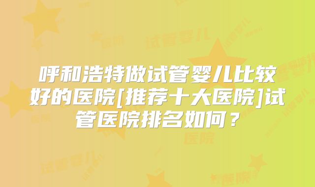 呼和浩特做试管婴儿比较好的医院[推荐十大医院]试管医院排名如何？