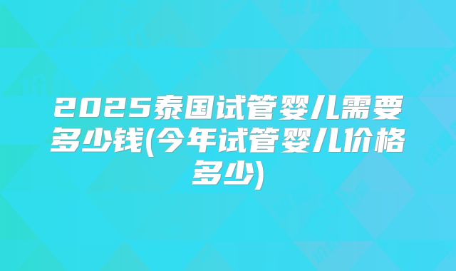 2025泰国试管婴儿需要多少钱(今年试管婴儿价格多少)