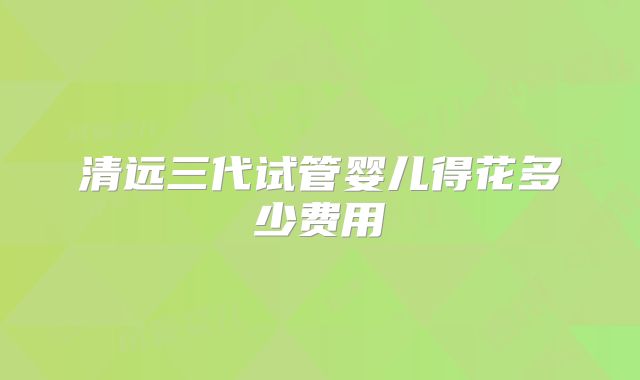 清远三代试管婴儿得花多少费用