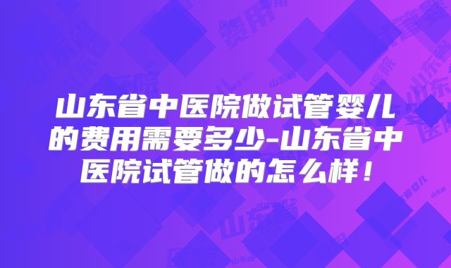 山东省中医院做试管婴儿的费用需要多少-山东省中医院试管做的怎么样！