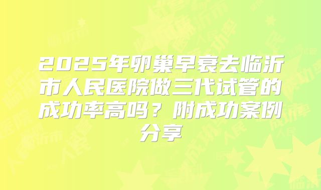 2025年卵巢早衰去临沂市人民医院做三代试管的成功率高吗?附成功案例分享