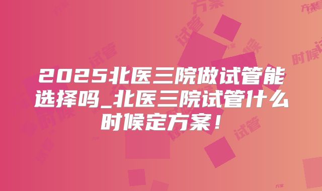2025北医三院做试管能选择吗_北医三院试管什么时候定方案!