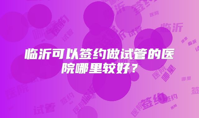 临沂可以签约做试管的医院哪里较好？