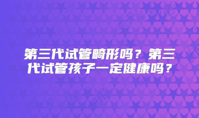 第三代试管畸形吗？第三代试管孩子一定健康吗？
