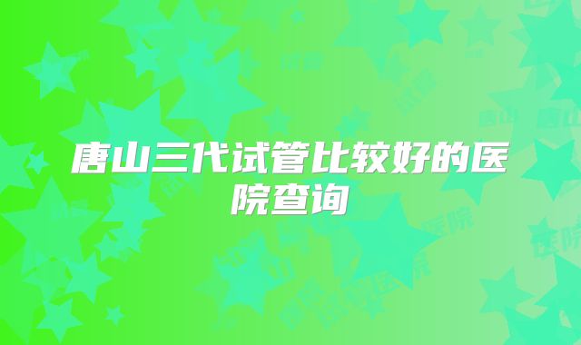唐山三代试管比较好的医院查询