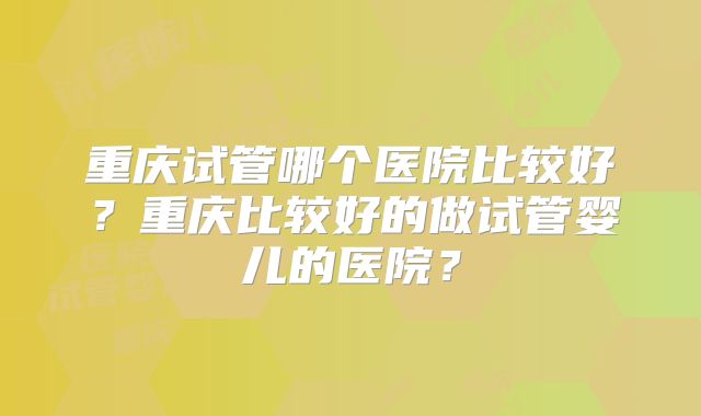 重庆试管哪个医院比较好？重庆比较好的做试管婴儿的医院？