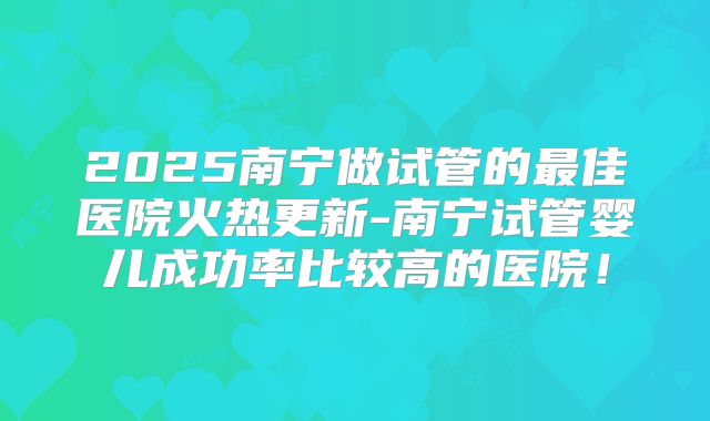 2025南宁做试管的最佳医院火热更新-南宁试管婴儿成功率比较高的医院！