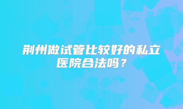 荆州做试管比较好的私立医院合法吗？