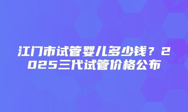 江门市试管婴儿多少钱?2025三代试管价格公布