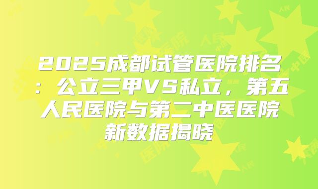 2025成都试管医院排名:公立三甲VS私立,第五人民医院与第二中医医院新数据揭晓