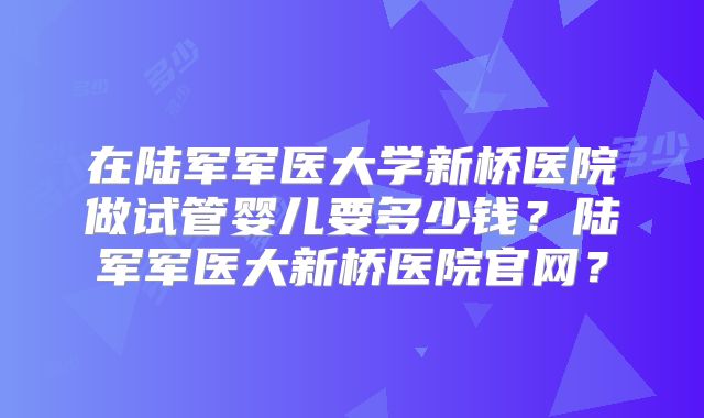 在陆军军医大学新桥医院做试管婴儿要多少钱？陆军军医大新桥医院官网？