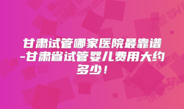 甘肃试管哪家医院最靠谱-甘肃省试管婴儿费用大约多少！