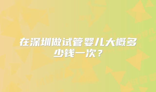 在深圳做试管婴儿大概多少钱一次?