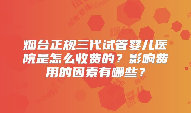 烟台正规三代试管婴儿医院是怎么收费的？影响费用的因素有哪些？