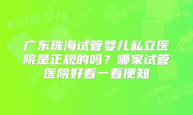 广东珠海试管婴儿私立医院是正规的吗?哪家试管医院好看一看便知