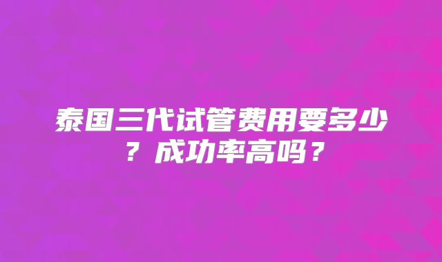 泰国三代试管费用要多少？成功率高吗？
