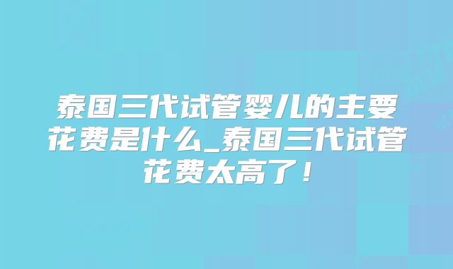 泰国三代试管婴儿的主要花费是什么_泰国三代试管花费太高了！