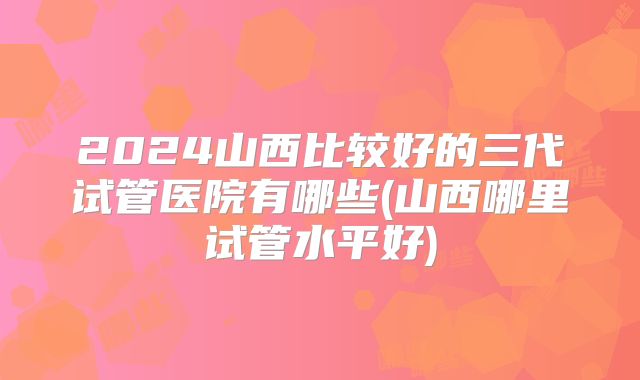 2024山西比较好的三代试管医院有哪些(山西哪里试管水平好)