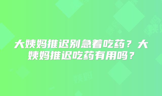 大姨妈推迟别急着吃药？大姨妈推迟吃药有用吗？
