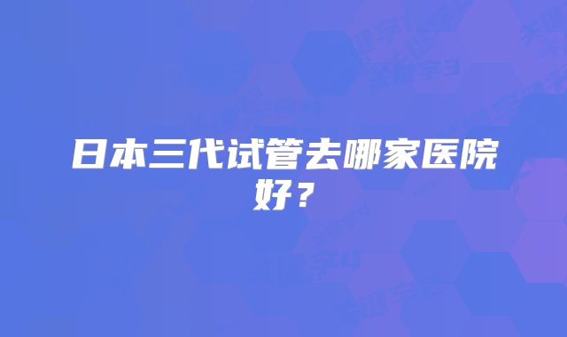 日本三代试管去哪家医院好？
