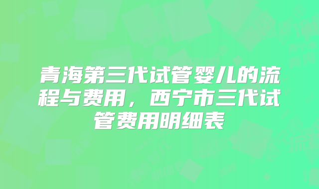 青海第三代试管婴儿的流程与费用，西宁市三代试管费用明细表