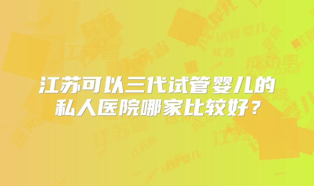 江苏可以三代试管婴儿的私人医院哪家比较好？