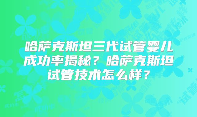 哈萨克斯坦三代试管婴儿成功率揭秘?哈萨克斯坦试管技术怎么样?