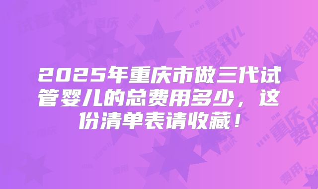 2025年重庆市做三代试管婴儿的总费用多少,这份清单表请收藏!