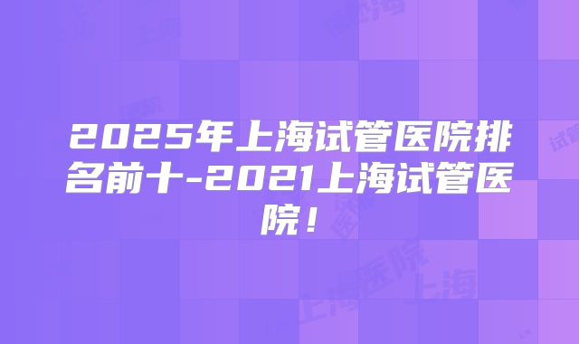 2025年上海试管医院排名前十-2021上海试管医院!