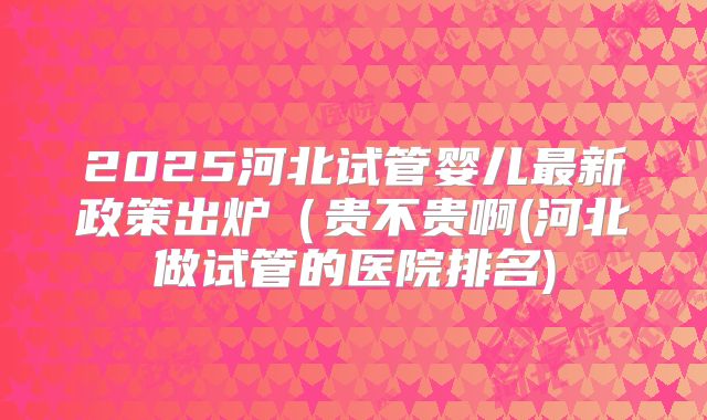2025河北试管婴儿最新政策出炉（贵不贵啊(河北做试管的医院排名)