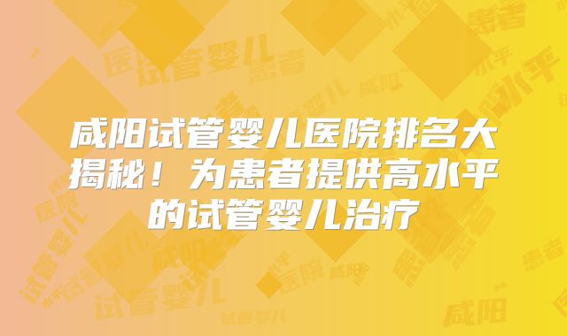 咸阳试管婴儿医院排名大揭秘!为患者提供高水平的试管婴儿治疗