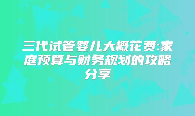 三代试管婴儿大概花费:家庭预算与财务规划的攻略分享
