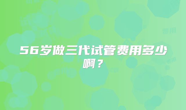 56岁做三代试管费用多少啊?
