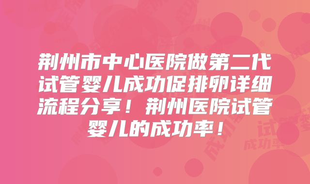 荆州市中心医院做第二代试管婴儿成功促排卵详细流程分享!荆州医院试管婴儿的成功率!