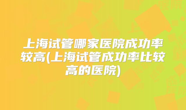 上海试管哪家医院成功率较高(上海试管成功率比较高的医院)