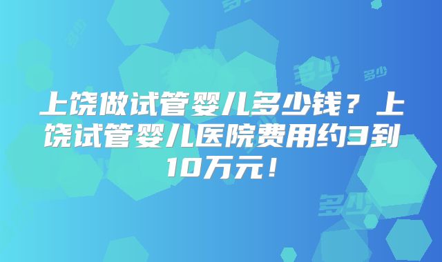 上饶做试管婴儿多少钱?上饶试管婴儿医院费用约3到10万元!