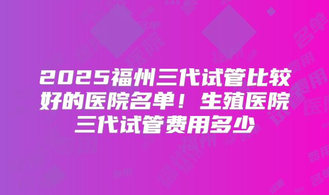 2025福州三代试管比较好的医院名单！生殖医院三代试管费用多少