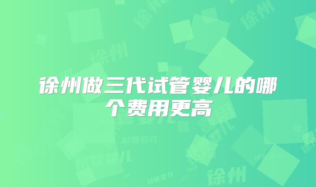 徐州做三代试管婴儿的哪个费用更高