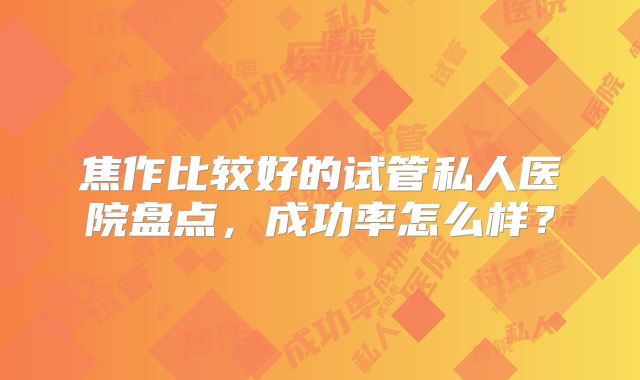 焦作比较好的试管私人医院盘点，成功率怎么样？