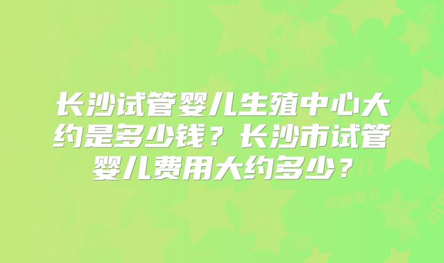 长沙试管婴儿生殖中心大约是多少钱？长沙市试管婴儿费用大约多少？